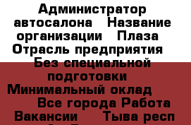 Администратор автосалона › Название организации ­ Плаза › Отрасль предприятия ­ Без специальной подготовки › Минимальный оклад ­ 16 000 - Все города Работа » Вакансии   . Тыва респ.,Ак-Довурак г.